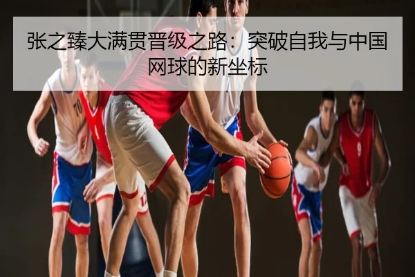 张之臻大满贯晋级之路：突破自我与中国网球的新坐标