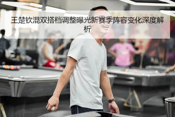 王楚钦混双搭档调整曝光新赛季阵容变化深度解析
