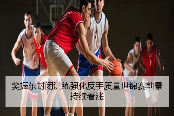 樊振东封闭训练强化反手质量世锦赛前景持续看涨