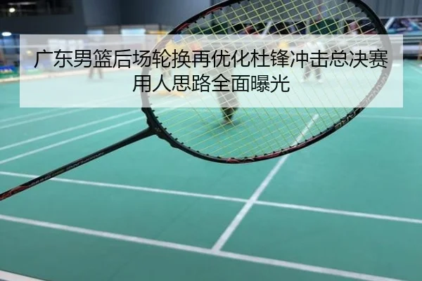 广东男篮后场轮换再优化杜锋冲击总决赛用人思路全面曝光