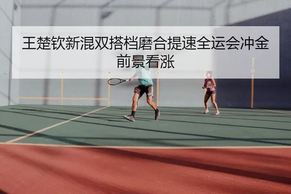 王楚钦新混双搭档磨合提速全运会冲金前景看涨