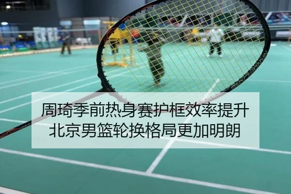 周琦季前热身赛护框效率提升 北京男篮轮换格局更加明朗
