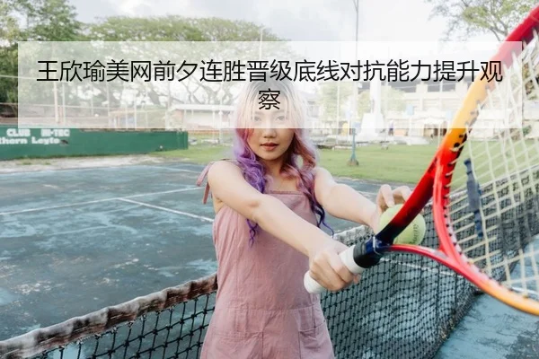 王欣瑜美网前夕连胜晋级底线对抗能力提升观察