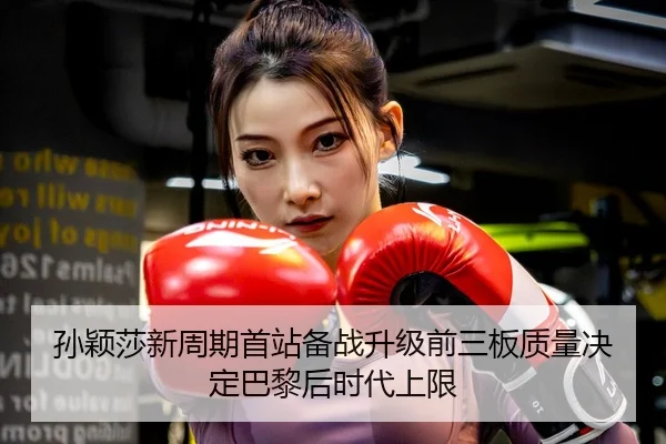 孙颖莎新周期首站备战升级前三板质量决定巴黎后时代上限