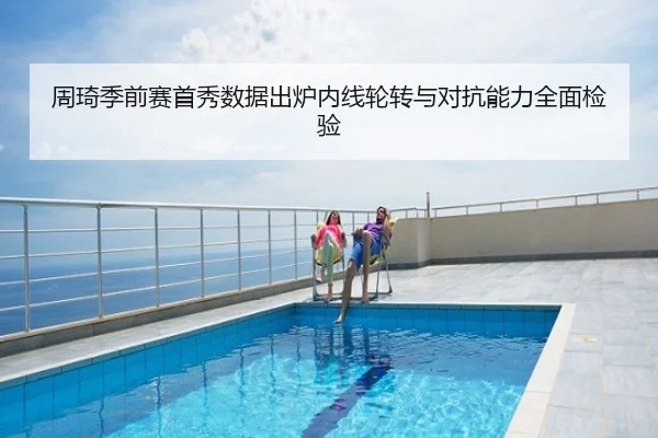 周琦季前赛首秀数据出炉内线轮转与对抗能力全面检验