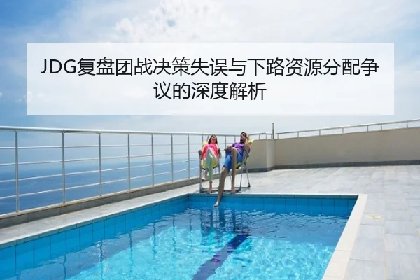 JDG复盘团战决策失误与下路资源分配争议的深度解析
