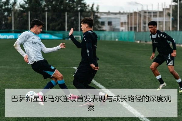 巴萨新星亚马尔连续首发表现与成长路径的深度观察